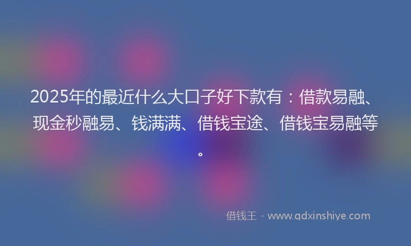 2025年的最近什么大口子好下款有：借款易融、现金秒融易、钱满满、借钱宝途、借钱宝易融等。
