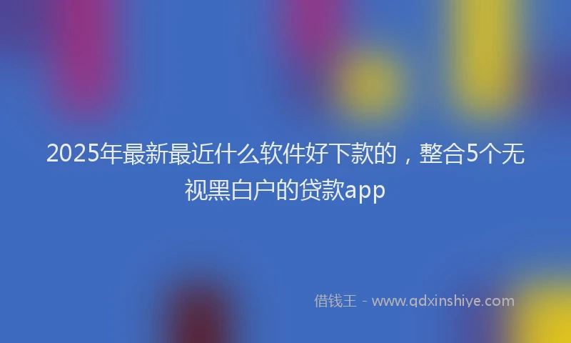 2025年最新最近什么软件好下款的，整合5个无视黑白户的贷款app