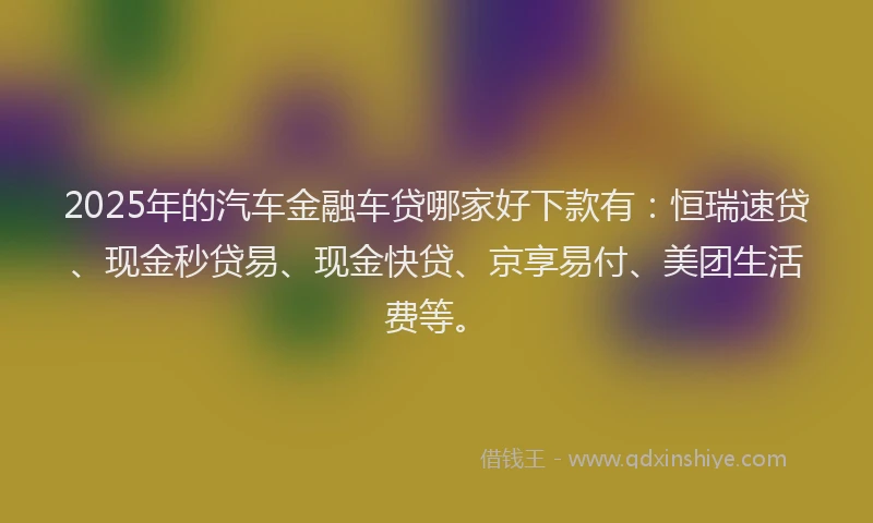 2025年的汽车金融车贷哪家好下款有：恒瑞速贷、现金秒贷易、现金快贷、京享易付、美团生活费等。