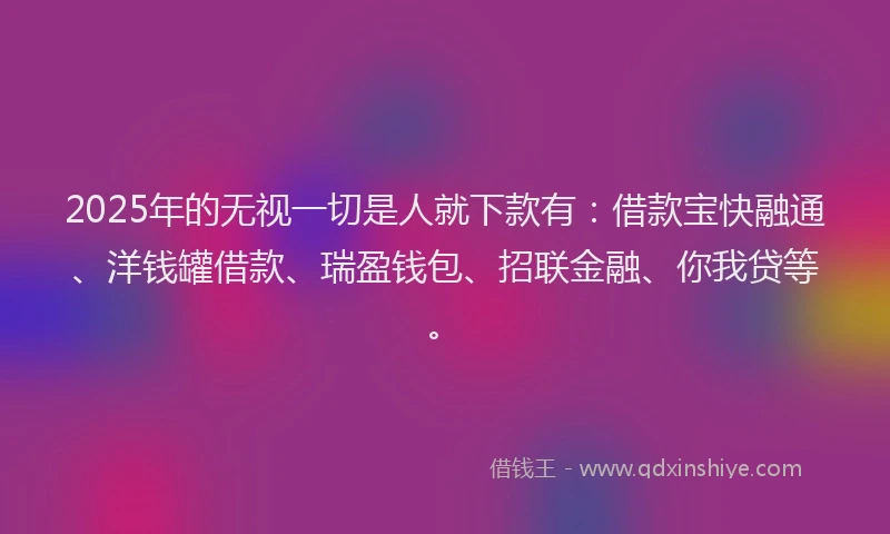 2025年的无视一切是人就下款有：借款宝快融通、洋钱罐借款、瑞盈钱包、招联金融、你我贷等。