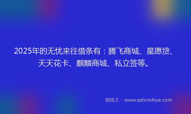 2025年的无忧来往借条有：腾飞商城、星愿贷、天天花卡、麒麟商城、私立签等。