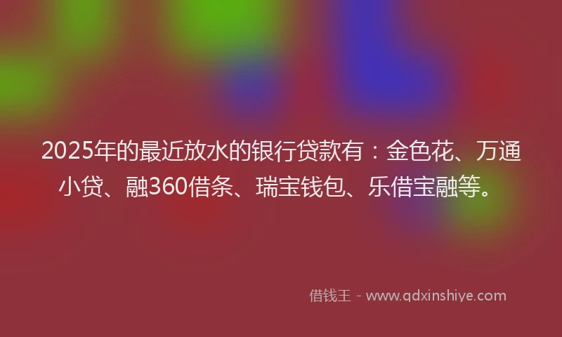 2025年的最近放水的银行贷款有：金色花、万通小贷、融360借条、瑞宝钱包、乐借宝融等。