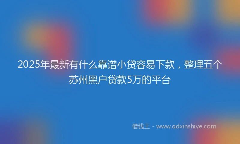 2025年最新有什么靠谱小贷容易下款，整理五个苏州黑户贷款5万的平台