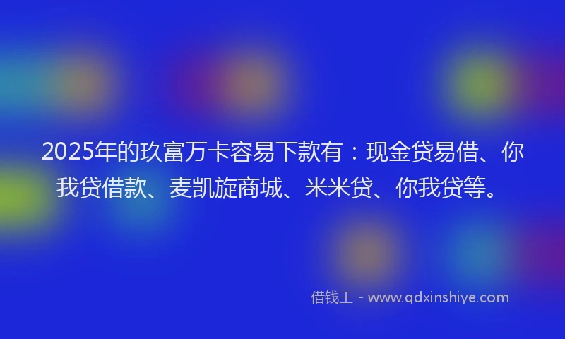 2025年的玖富万卡容易下款有：现金贷易借、你我贷借款、麦凯旋商城、米米贷、你我贷等。
