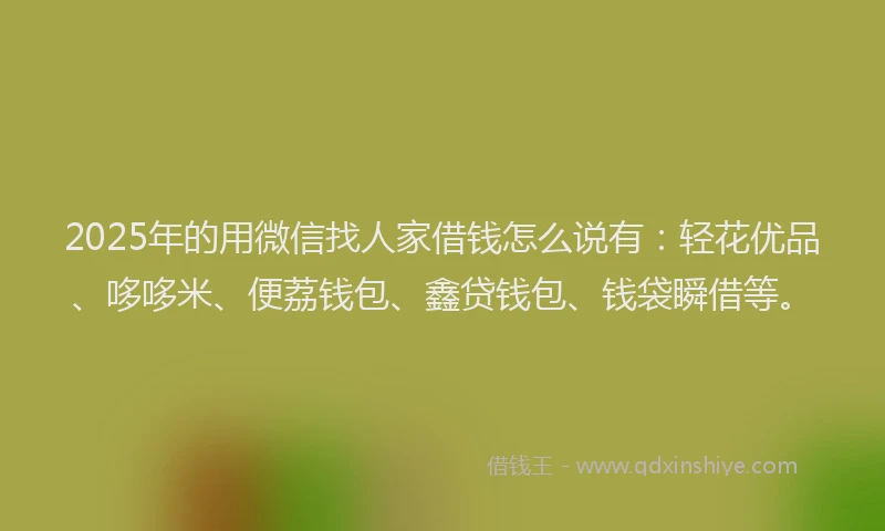 2025年的用微信找人家借钱怎么说有：轻花优品、哆哆米、便荔钱包、鑫贷钱包、钱袋瞬借等。