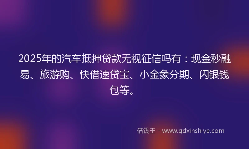 2025年的汽车抵押贷款无视征信吗有：现金秒融易、旅游购、快借速贷宝、小金象分期、闪银钱包等。