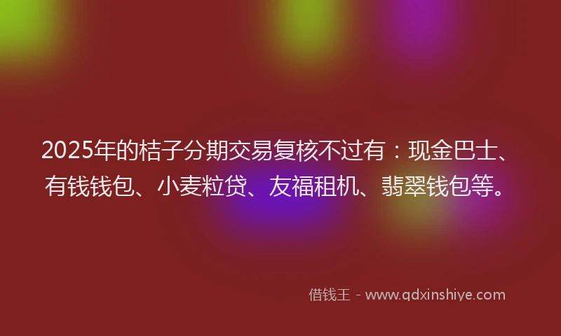 2025年的桔子分期交易复核不过有：现金巴士、有钱钱包、小麦粒贷、友福租机、翡翠钱包等。