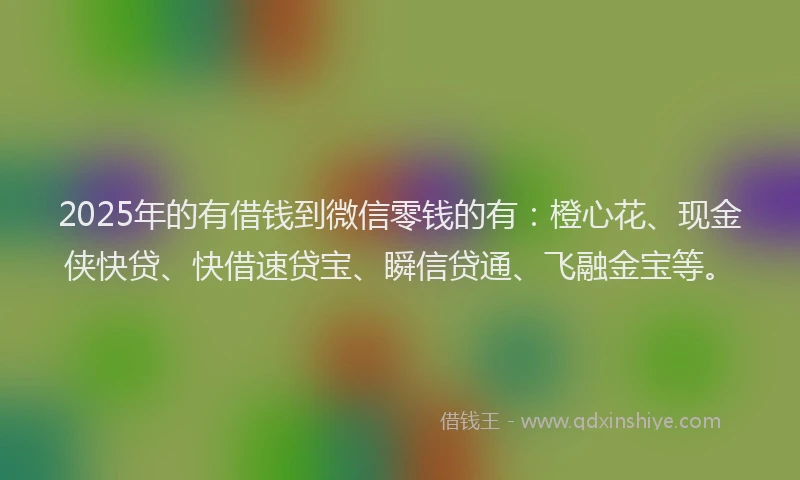 2025年的有借钱到微信零钱的有：橙心花、现金侠快贷、快借速贷宝、瞬信贷通、飞融金宝等。