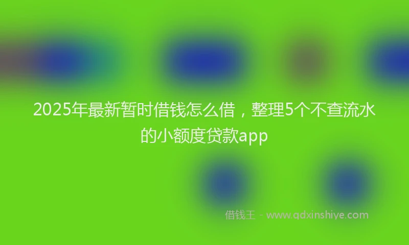 2025年最新暂时借钱怎么借，整理5个不查流水的小额度贷款app
