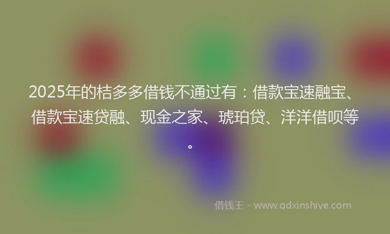 2025年的桔多多借钱不通过有：借款宝速融宝、借款宝速贷融、现金之家、琥珀贷、洋洋借呗等。