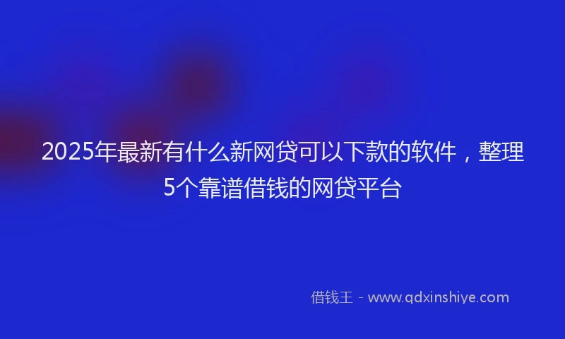 2025年最新有什么新网贷可以下款的软件，整理5个靠谱借钱的网贷平台