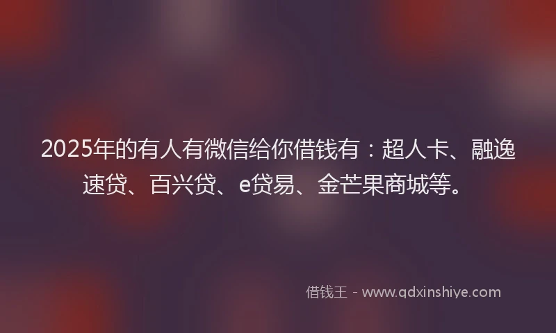 2025年的有人有微信给你借钱有：超人卡、融逸速贷、百兴贷、e贷易、金芒果商城等。