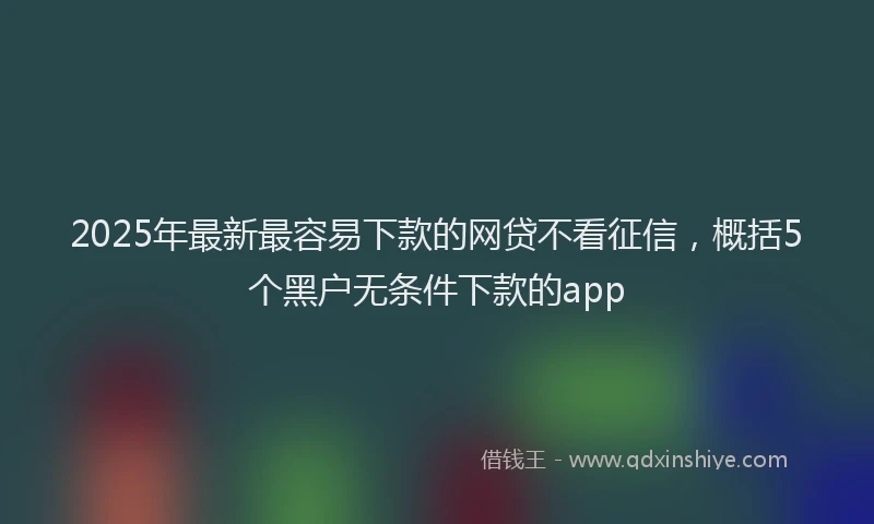 2025年最新最容易下款的网贷不看征信，概括5个黑户无条件下款的app
