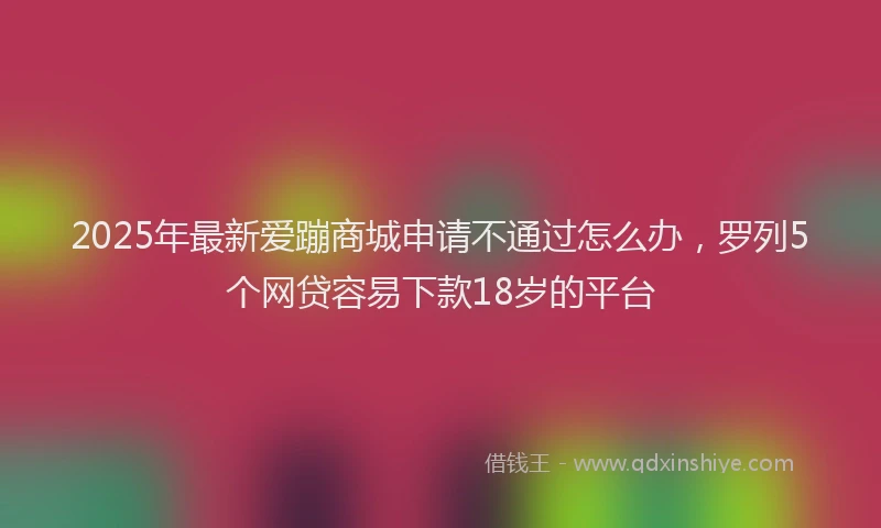 2025年最新爱蹦商城申请不通过怎么办，罗列5个网贷容易下款18岁的平台