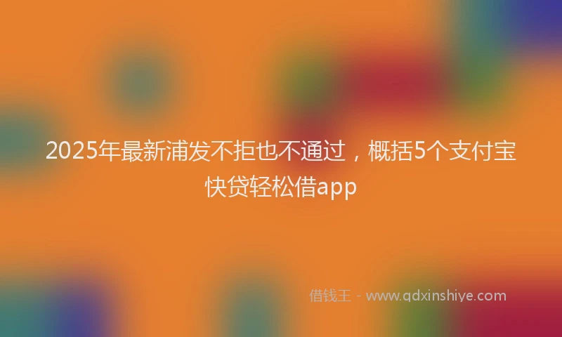 2025年最新浦发不拒也不通过，概括5个支付宝快贷轻松借app