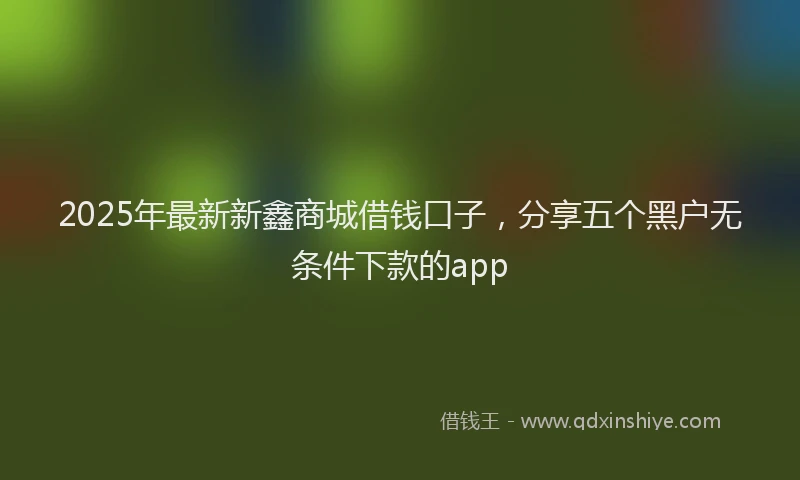 2025年最新新鑫商城借钱口子，分享五个黑户无条件下款的app