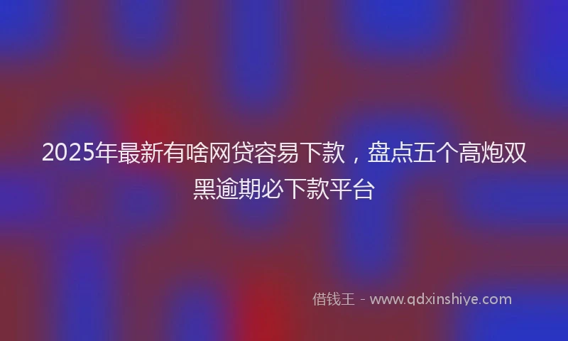 2025年最新有啥网贷容易下款，盘点五个高炮双黑逾期必下款平台