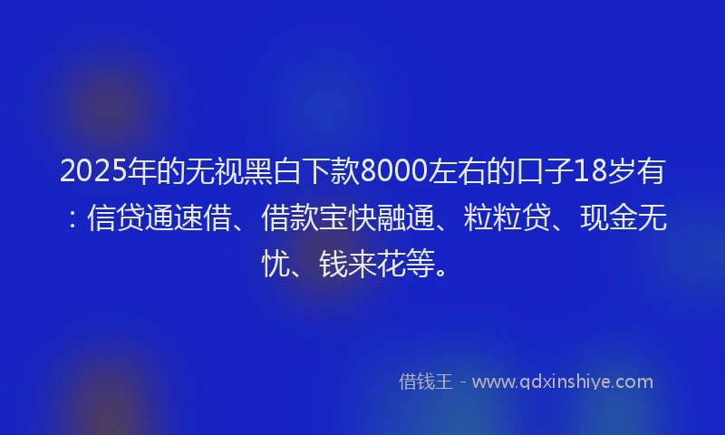 2025年的无视黑白下款8000左右的口子18岁有：信贷通速借、借款宝快融通、粒粒贷、现金无忧、钱来花等。