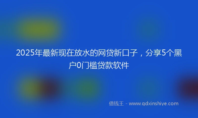 2025年最新现在放水的网贷新口子，分享5个黑户0门槛贷款软件