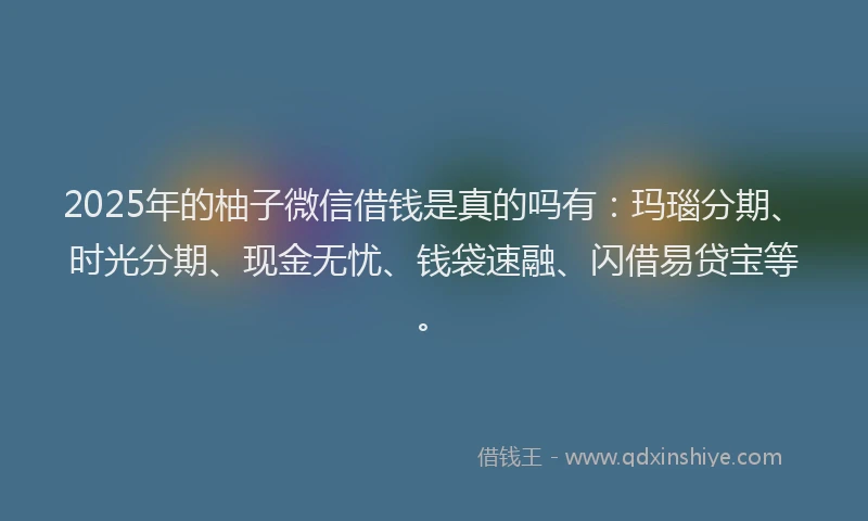 2025年的柚子微信借钱是真的吗有：玛瑙分期、时光分期、现金无忧、钱袋速融、闪借易贷宝等。
