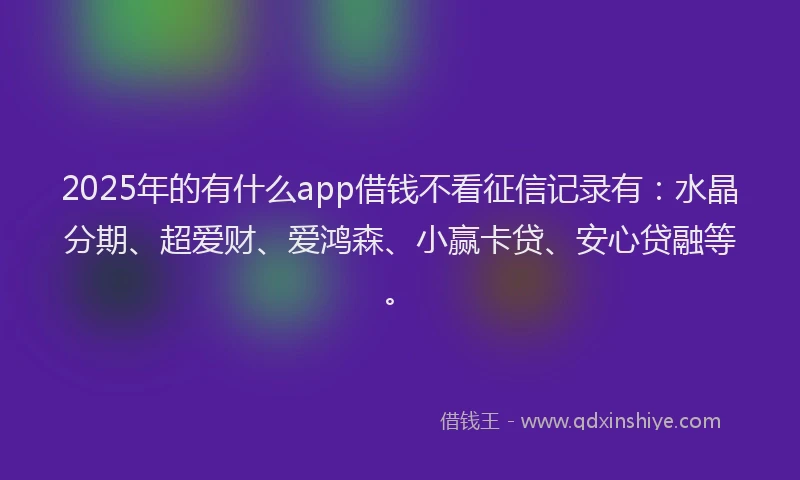 2025年的有什么app借钱不看征信记录有：水晶分期、超爱财、爱鸿森、小赢卡贷、安心贷融等。