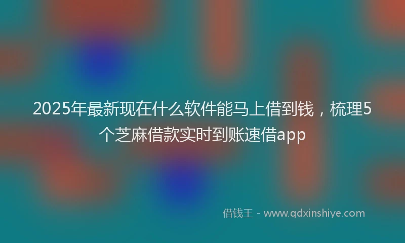 2025年最新现在什么软件能马上借到钱，梳理5个芝麻借款实时到账速借app