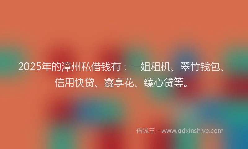 2025年的漳州私借钱有：一姐租机、翠竹钱包、信用快贷、鑫享花、臻心贷等。