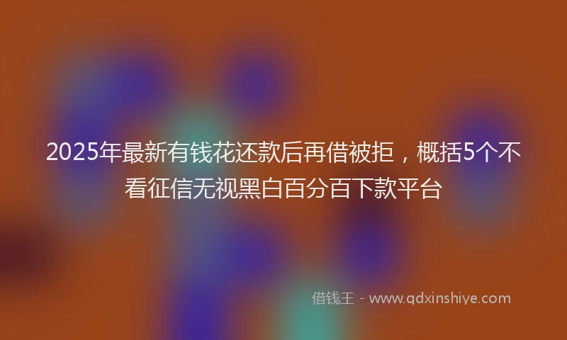2025年最新有钱花还款后再借被拒，概括5个不看征信无视黑白百分百下款平台