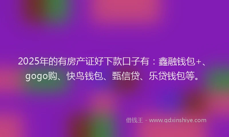2025年的有房产证好下款口子有：鑫融钱包+、gogo购、快鸟钱包、甄信贷、乐贷钱包等。