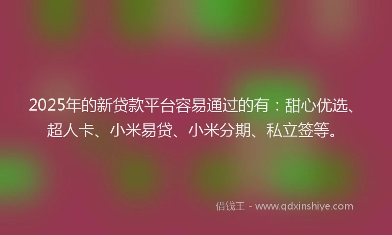 2025年的新贷款平台容易通过的有：甜心优选、超人卡、小米易贷、小米分期、私立签等。