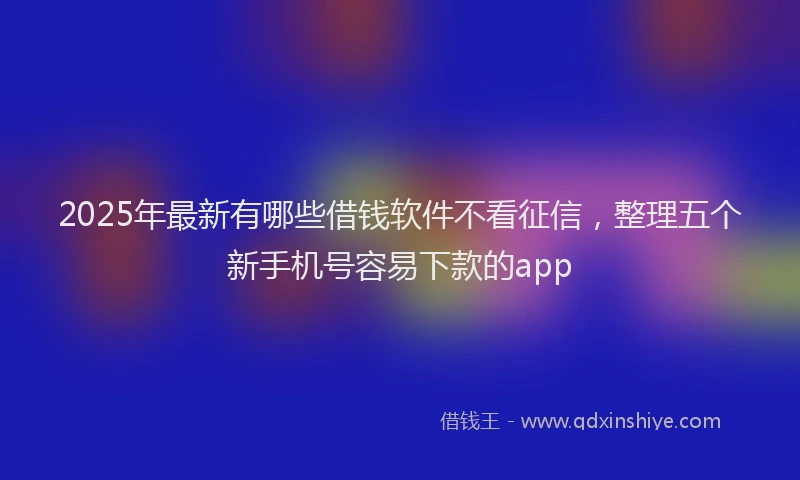 2025年最新有哪些借钱软件不看征信，整理五个新手机号容易下款的app