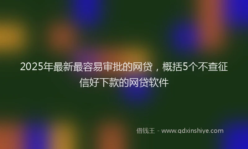 2025年最新最容易审批的网贷，概括5个不查征信好下款的网贷软件