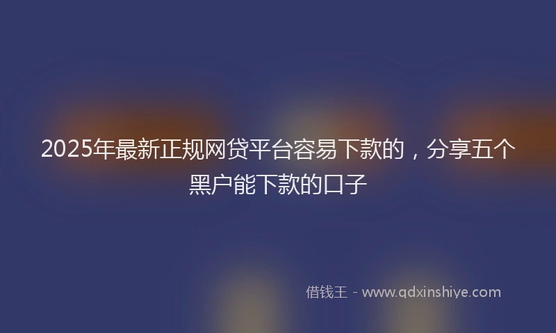 2025年最新正规网贷平台容易下款的，分享五个黑户能下款的口子