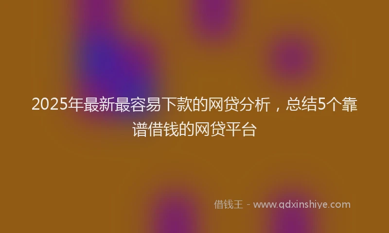2025年最新最容易下款的网贷分析，总结5个靠谱借钱的网贷平台