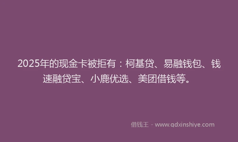2025年的现金卡被拒有：柯基贷、易融钱包、钱速融贷宝、小鹿优选、美团借钱等。