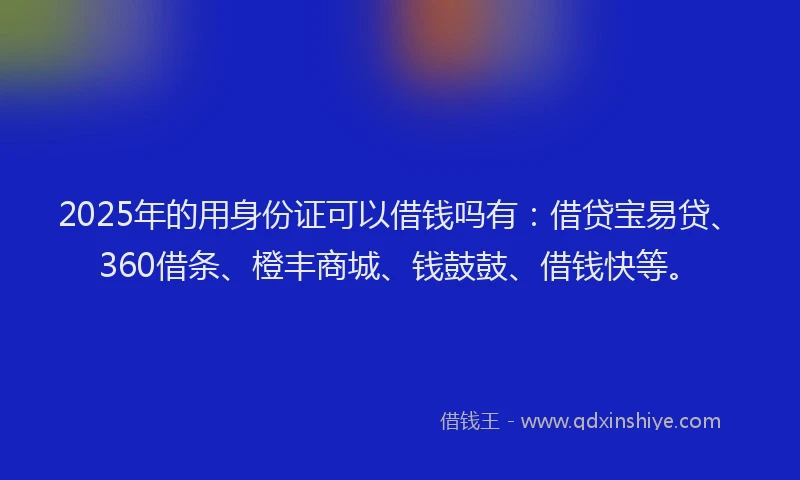 2025年的用身份证可以借钱吗有：借贷宝易贷、360借条、橙丰商城、钱鼓鼓、借钱快等。