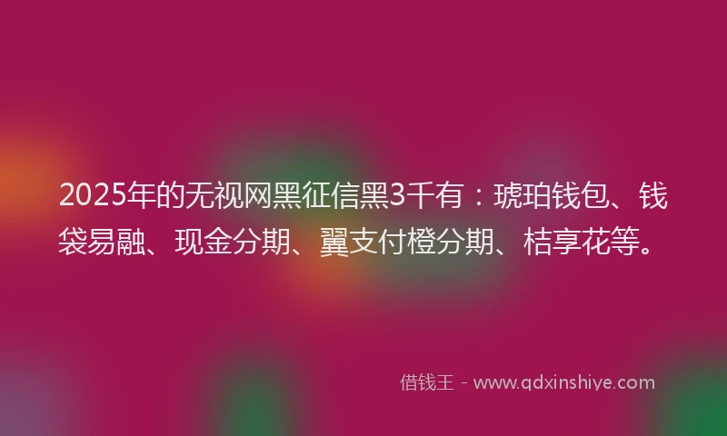 2025年的无视网黑征信黑3千有：琥珀钱包、钱袋易融、现金分期、翼支付橙分期、桔享花等。