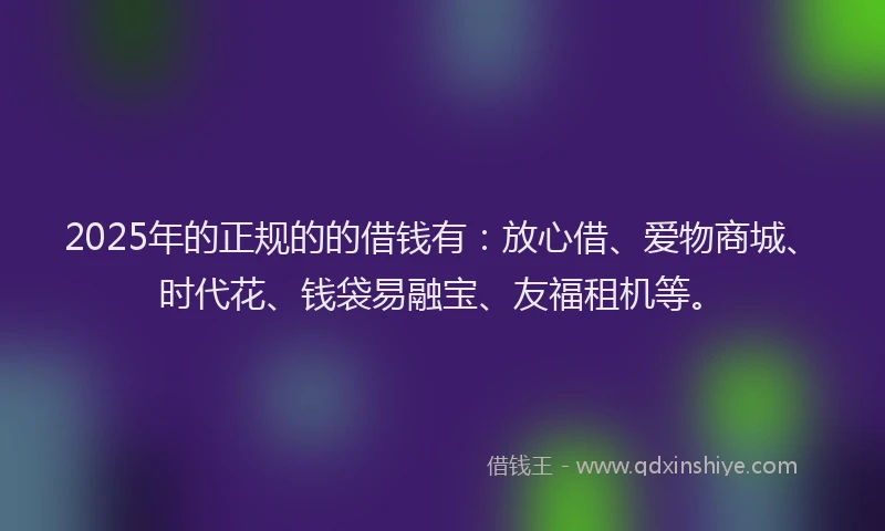 2025年的正规的的借钱有：放心借、爱物商城、时代花、钱袋易融宝、友福租机等。