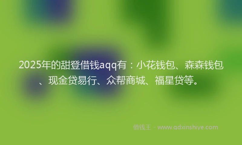 2025年的甜登借钱aqq有：小花钱包、森森钱包、现金贷易行、众帮商城、福星贷等。