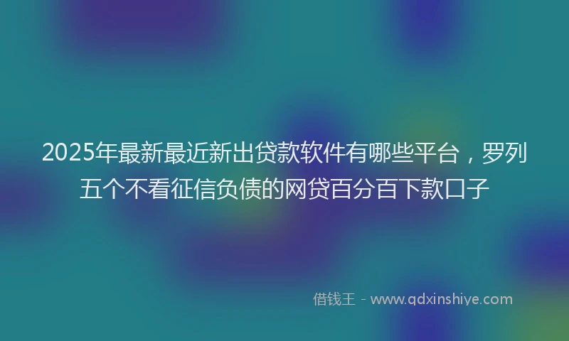 2025年最新最近新出贷款软件有哪些平台，罗列五个不看征信负债的网贷百分百下款口子