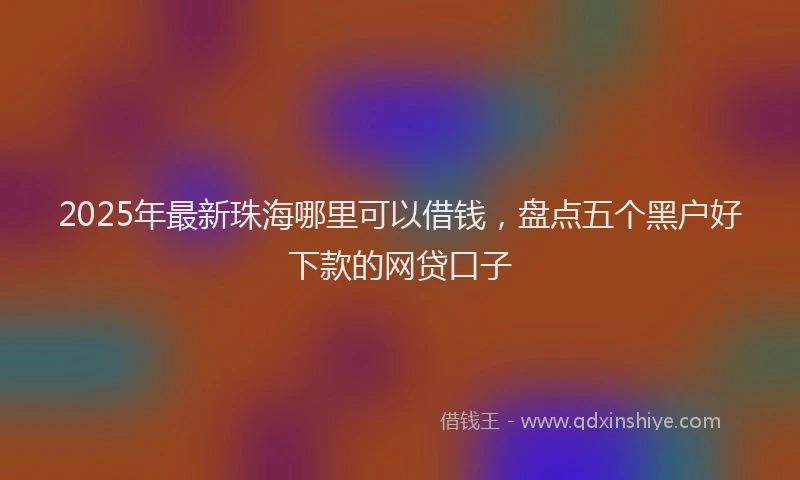 2025年最新珠海哪里可以借钱，盘点五个黑户好下款的网贷口子