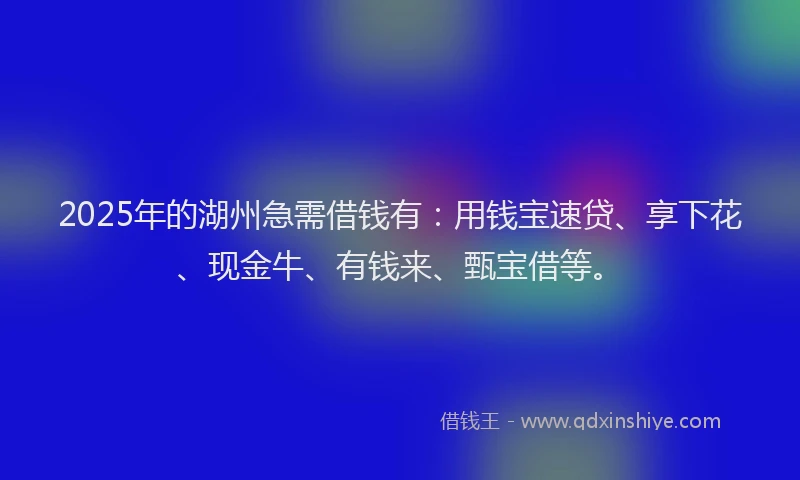 2025年的湖州急需借钱有：用钱宝速贷、享下花、现金牛、有钱来、甄宝借等。
