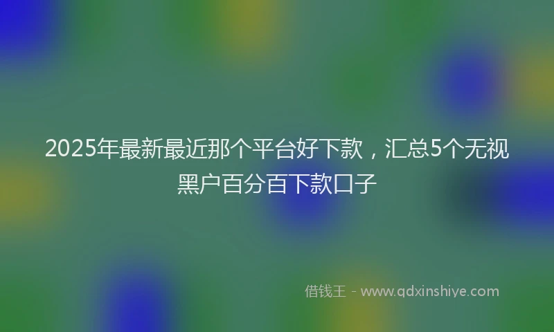 2025年最新最近那个平台好下款，汇总5个无视黑户百分百下款口子