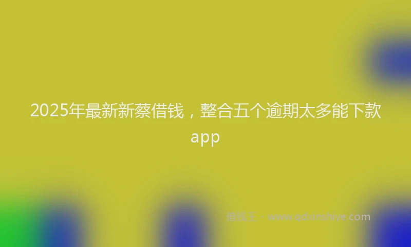 2025年最新新蔡借钱，整合五个逾期太多能下款app