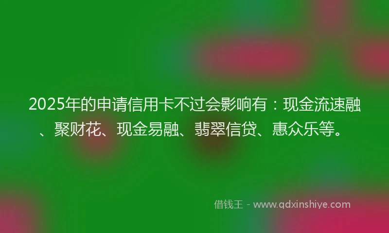 2025年的申请信用卡不过会影响有：现金流速融、聚财花、现金易融、翡翠信贷、惠众乐等。