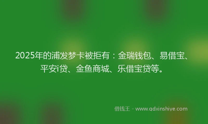 2025年的浦发梦卡被拒有：金瑞钱包、易借宝、平安i贷、金鱼商城、乐借宝贷等。
