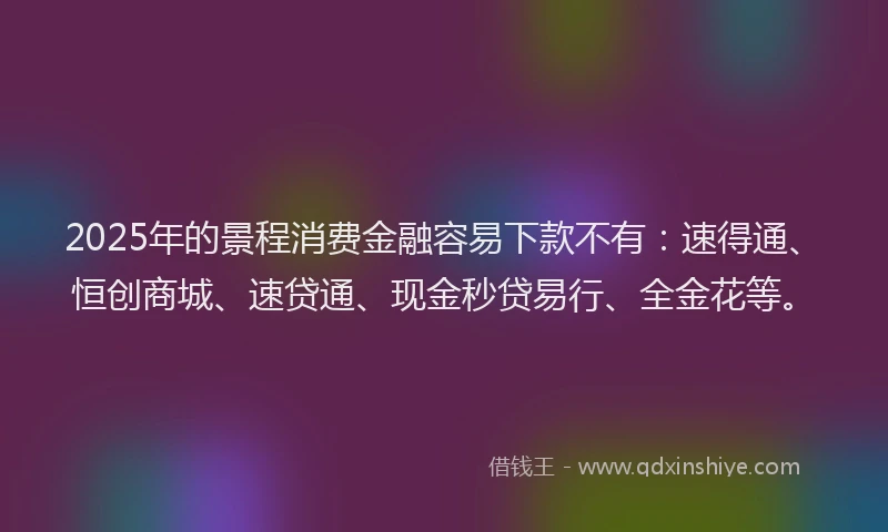 2025年的景程消费金融容易下款不有：速得通、恒创商城、速贷通、现金秒贷易行、全金花等。