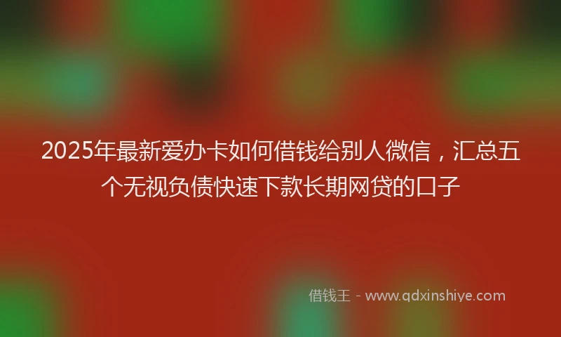 2025年最新爱办卡如何借钱给别人微信，汇总五个无视负债快速下款长期网贷的口子