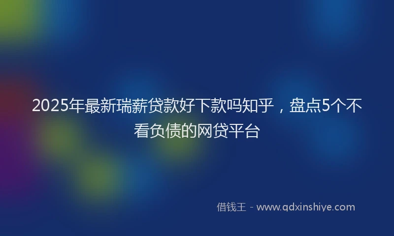 2025年最新瑞薪贷款好下款吗知乎，盘点5个不看负债的网贷平台