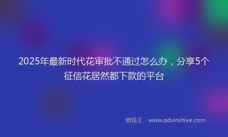 2025年最新时代花审批不通过怎么办，分享5个征信花居然都下款的平台